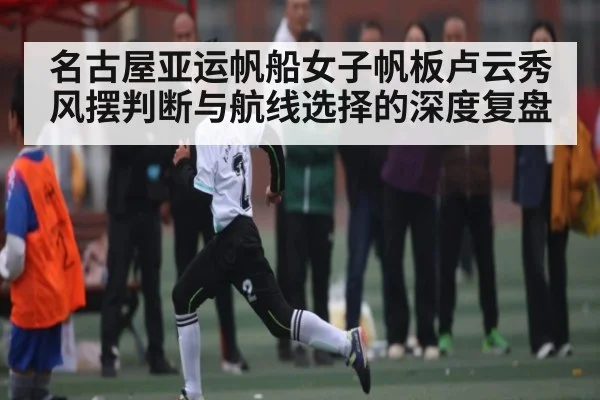 名古屋亚运帆船女子帆板卢云秀风摆判断与航线选择的深度复盘 | leisu