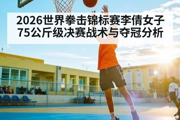2026世界拳击锦标赛李倩女子75公斤级决赛战术与夺冠分析 | leisu