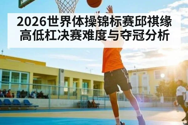 2026世界体操锦标赛邱祺缘高低杠决赛难度与夺冠分析 | leisu